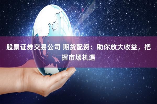 股票证券交易公司 期货配资：助你放大收益，把握市场机遇